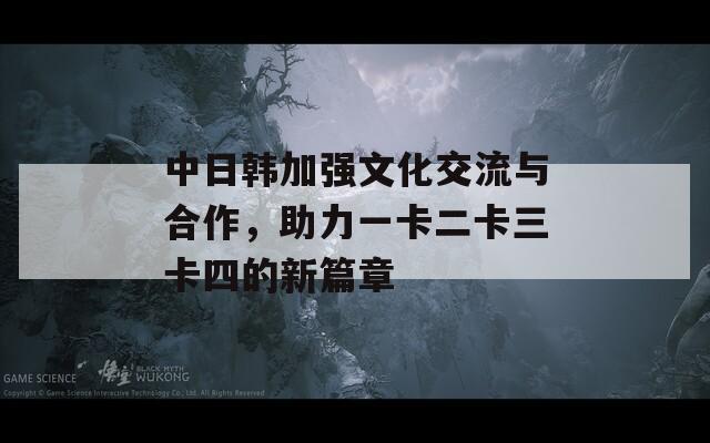 中日韩加强文化交流与合作，助力一卡二卡三卡四的新篇章  第1张