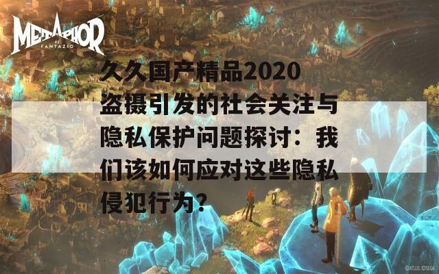 久久国产精品2020盗摄引发的社会关注与隐私保护问题探讨：我们该如何应对这些隐私侵犯行为？