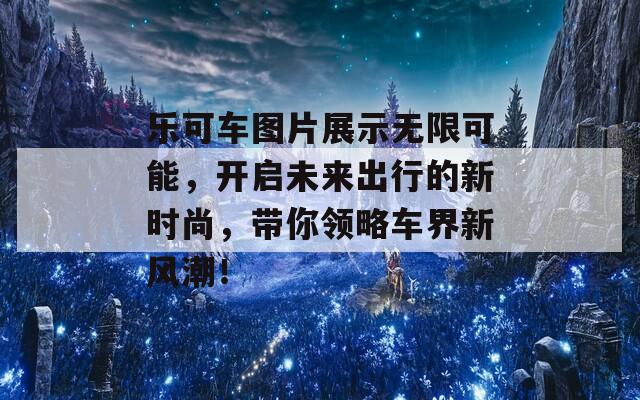 乐可车图片展示无限可能，开启未来出行的新时尚，带你领略车界新风潮！