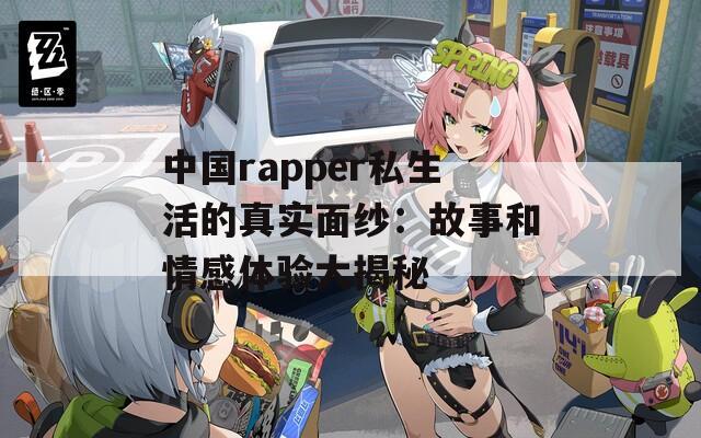 中国rapper私生活的真实面纱：故事和情感体验大揭秘