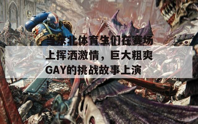 当东北体育生们在赛场上挥洒激情，巨大粗爽GAY的挑战故事上演！