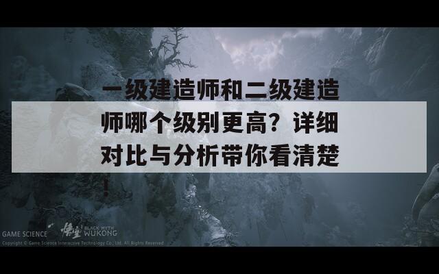 一级建造师和二级建造师哪个级别更高？详细对比与分析带你看清楚！