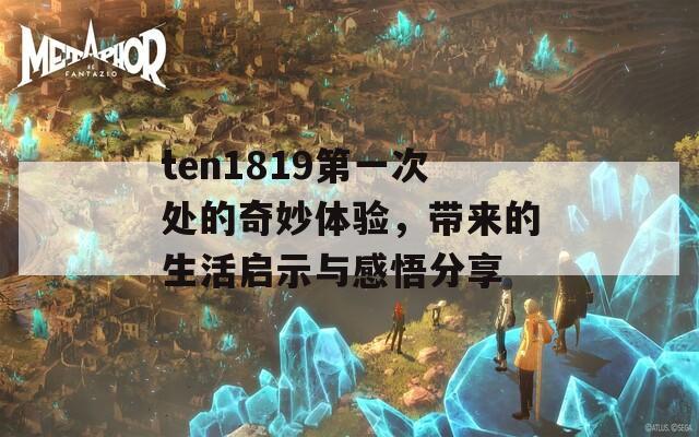 ten1819第一次处的奇妙体验，带来的生活启示与感悟分享