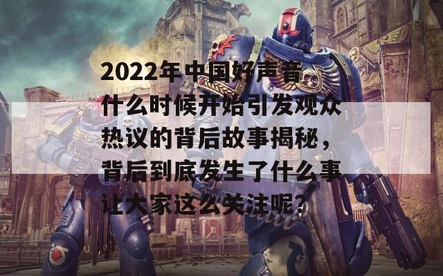 2022年中国好声音什么时候开始引发观众热议的背后故事揭秘，背后到底发生了什么事让大家这么关注呢？