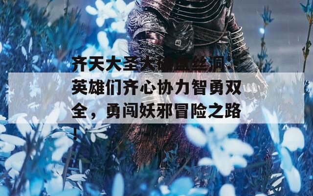 齐天大圣大破盘丝洞：英雄们齐心协力智勇双全，勇闯妖邪冒险之路！