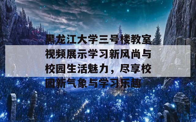 黑龙江大学三号楼教室视频展示学习新风尚与校园生活魅力，尽享校园新气象与学习乐趣