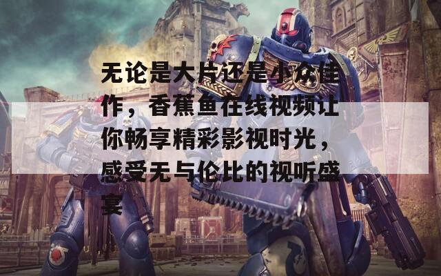 无论是大片还是小众佳作，香蕉鱼在线视频让你畅享精彩影视时光，感受无与伦比的视听盛宴