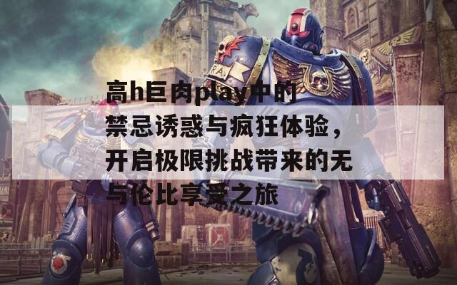 高h巨肉play中的禁忌诱惑与疯狂体验，开启极限挑战带来的无与伦比享受之旅