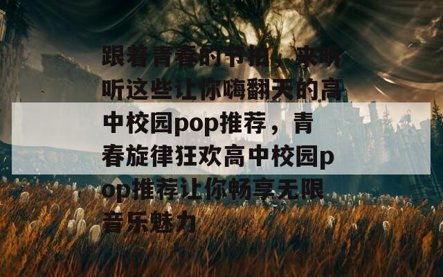 跟着青春的节拍，来听听这些让你嗨翻天的高中校园pop推荐，青春旋律狂欢高中校园pop推荐让你畅享无限音乐魅力