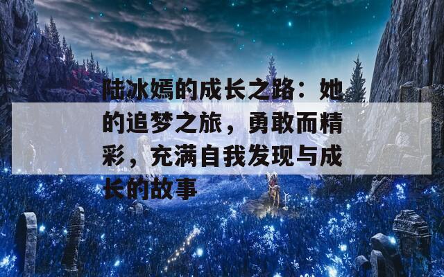 陆冰嫣的成长之路：她的追梦之旅，勇敢而精彩，充满自我发现与成长的故事