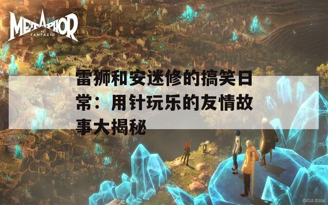 雷狮和安迷修的搞笑日常：用针玩乐的友情故事大揭秘