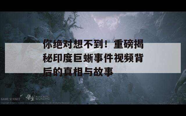 你绝对想不到！重磅揭秘印度巨蜥事件视频背后的真相与故事