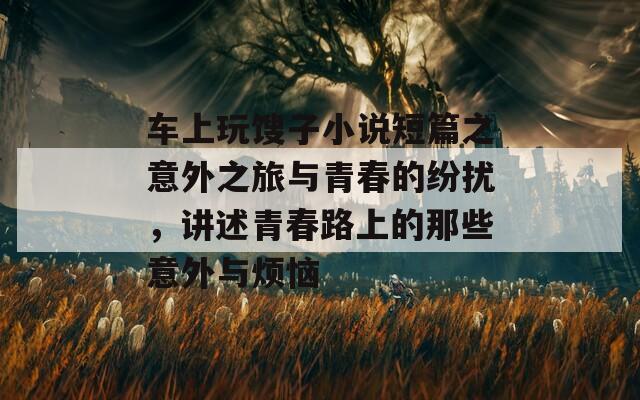 车上玩馊子小说短篇之意外之旅与青春的纷扰，讲述青春路上的那些意外与烦恼