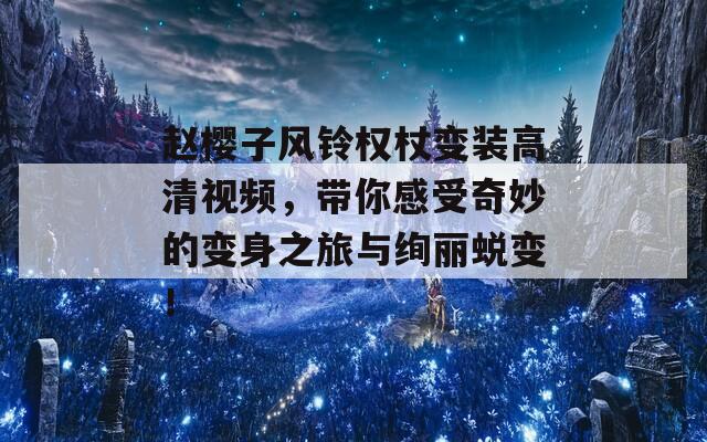 赵樱子风铃权杖变装高清视频，带你感受奇妙的变身之旅与绚丽蜕变！