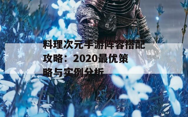 料理次元手游阵容搭配攻略：2020最优策略与实例分析