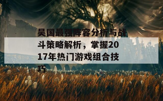 吴国最强阵容分析与战斗策略解析，掌握2017年热门游戏组合技巧