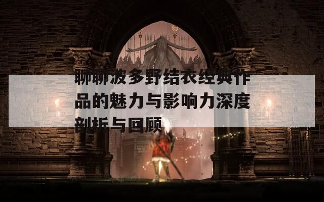 聊聊波多野结衣经典作品的魅力与影响力深度剖析与回顾