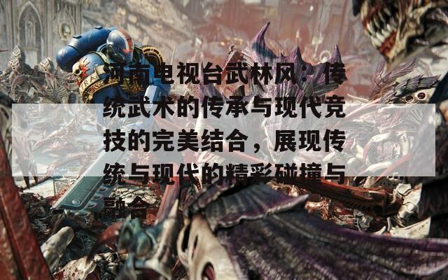 河南电视台武林风：传统武术的传承与现代竞技的完美结合，展现传统与现代的精彩碰撞与融合  第1张