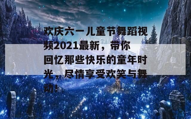 欢庆六一儿童节舞蹈视频2021最新，带你回忆那些快乐的童年时光，尽情享受欢笑与舞动！