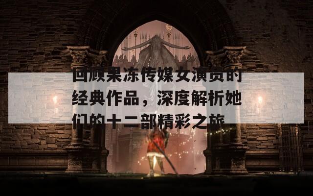 回顾果冻传媒女演员的经典作品，深度解析她们的十二部精彩之旅