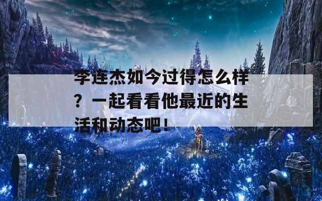 李连杰如今过得怎么样？一起看看他最近的生活和动态吧！