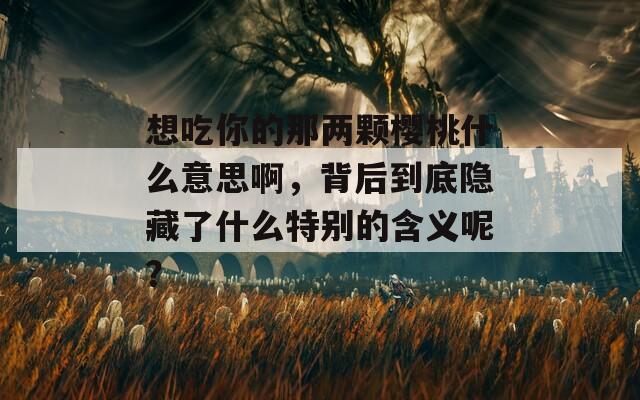 想吃你的那两颗樱桃什么意思啊，背后到底隐藏了什么特别的含义呢？