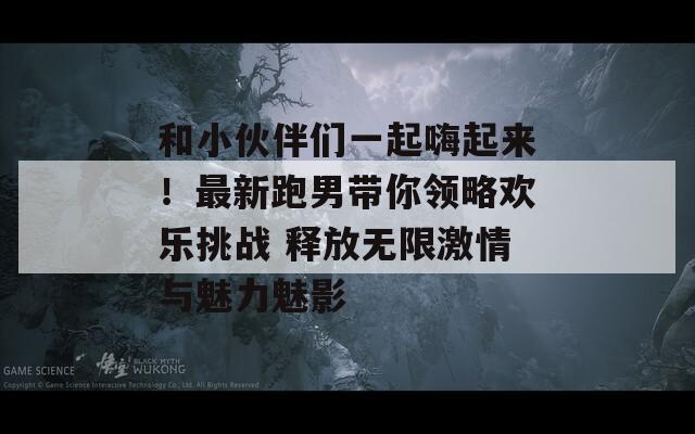 和小伙伴们一起嗨起来！最新跑男带你领略欢乐挑战 释放无限激情与魅力魅影