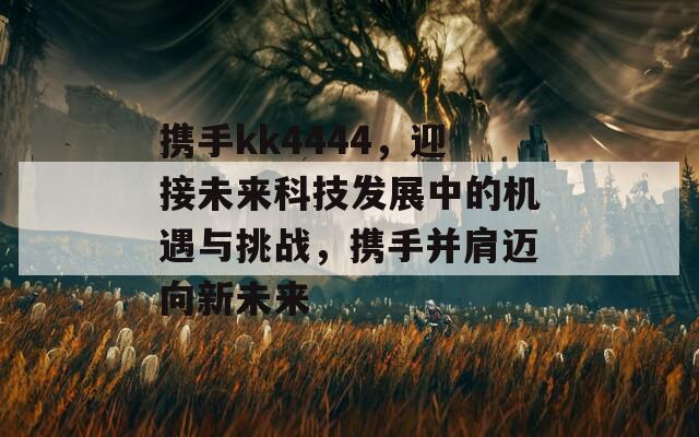 携手kk4444，迎接未来科技发展中的机遇与挑战，携手并肩迈向新未来