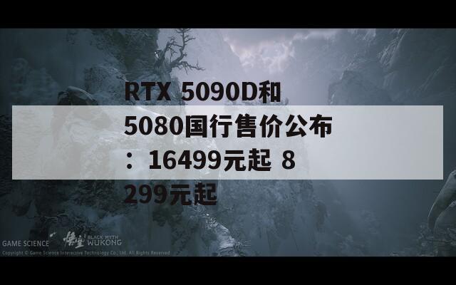 RTX 5090D和5080国行售价公布：16499元起 8299元起