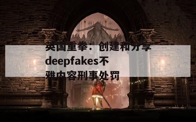 英国重拳：创建和分享deepfakes不雅内容刑事处罚