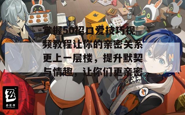 掌握50招口爱技巧视频教程让你的亲密关系更上一层楼，提升默契与情趣，让你们更亲密！