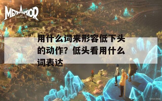 用什么词来形容低下头的动作？低头看用什么词表达