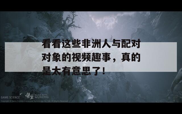 看看这些非洲人与配对对象的视频趣事，真的是太有意思了！