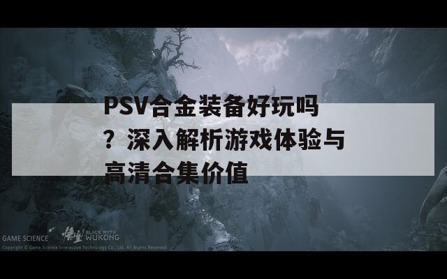 PSV合金装备好玩吗？深入解析游戏体验与高清合集价值