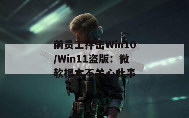 前员工抨击Win10/Win11盗版：微软根本不关心此事