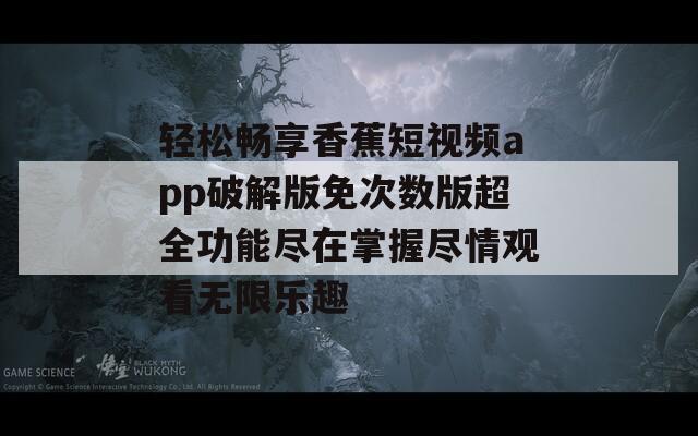 轻松畅享香蕉短视频app破解版免次数版超全功能尽在掌握尽情观看无限乐趣