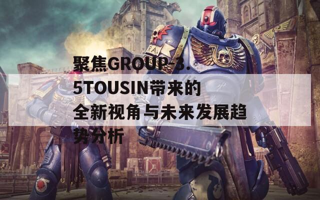 聚焦GROUP-3.5TOUSIN带来的全新视角与未来发展趋势分析