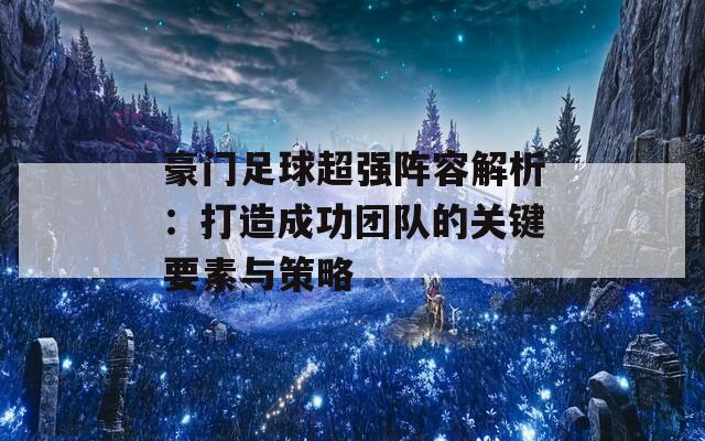 豪门足球超强阵容解析：打造成功团队的关键要素与策略