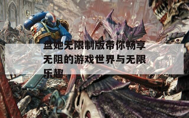 盘她无限制版带你畅享无阻的游戏世界与无限乐趣