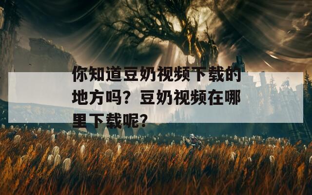 你知道豆奶视频下载的地方吗？豆奶视频在哪里下载呢？