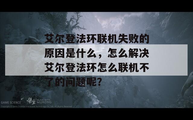 艾尔登法环联机失败的原因是什么，怎么解决艾尔登法环怎么联机不了的问题呢？