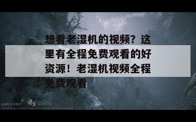 想看老湿机的视频？这里有全程免费观看的好资源！老湿机视频全程免费观看