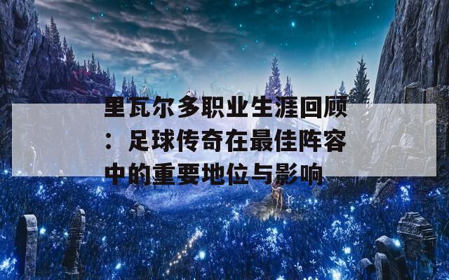 里瓦尔多职业生涯回顾：足球传奇在最佳阵容中的重要地位与影响