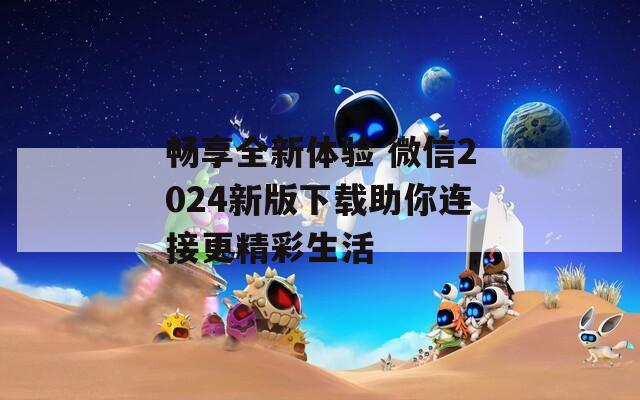 畅享全新体验 微信2024新版下载助你连接更精彩生活