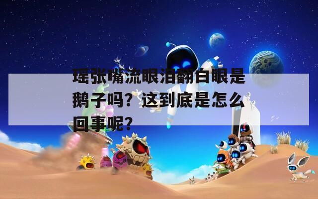 瑶张嘴流眼泪翻白眼是鹅子吗？这到底是怎么回事呢？