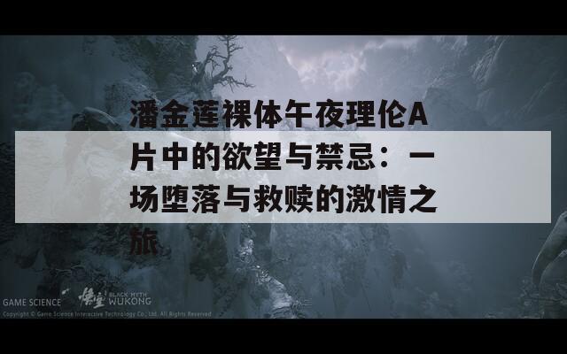 潘金莲裸体午夜理伦A片中的欲望与禁忌：一场堕落与救赎的激情之旅