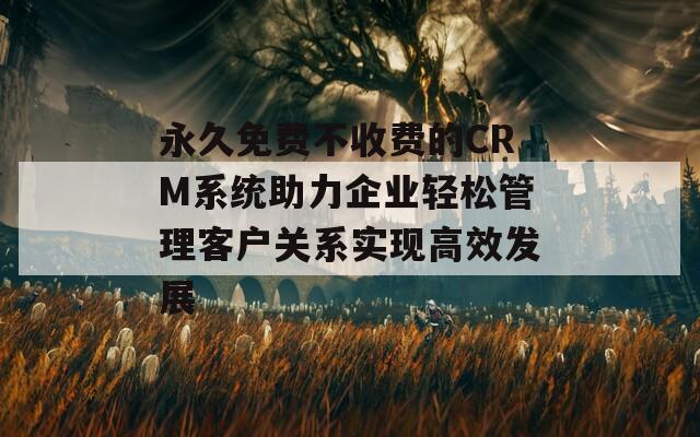 永久免费不收费的CRM系统助力企业轻松管理客户关系实现高效发展