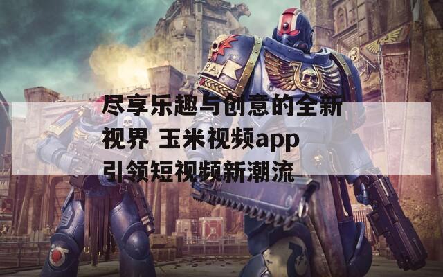 尽享乐趣与创意的全新视界 玉米视频app引领短视频新潮流