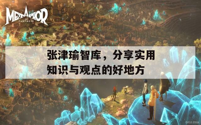 张津瑜智库，分享实用知识与观点的好地方