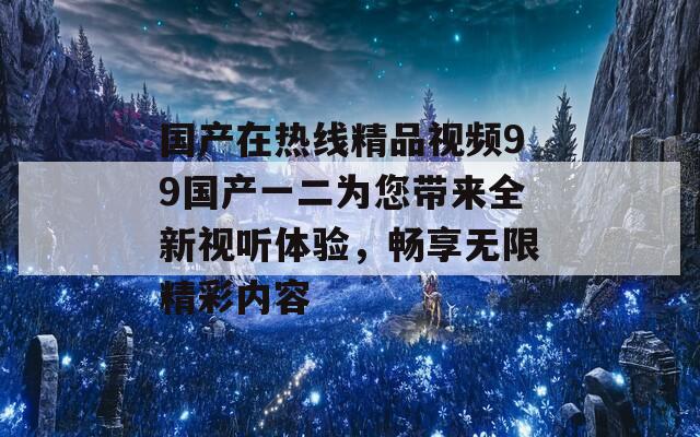 国产在热线精品视频99国产一二为您带来全新视听体验，畅享无限精彩内容